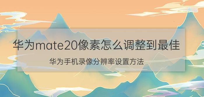 华为mate20像素怎么调整到最佳 华为手机录像分辨率设置方法？